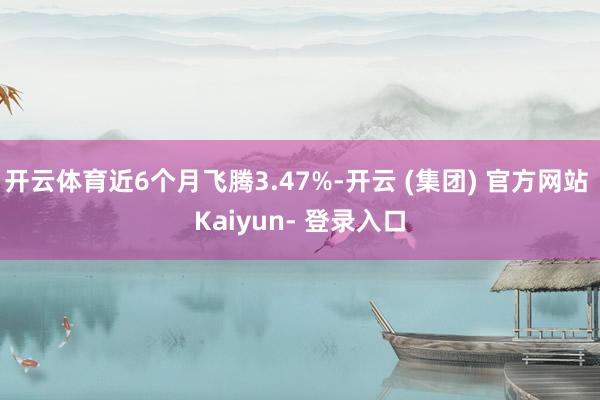 开云体育近6个月飞腾3.47%-开云 (集团) 官方网站 Kaiyun- 登录入口