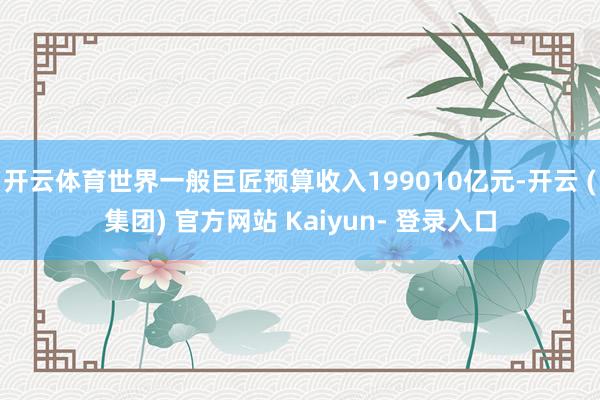 开云体育世界一般巨匠预算收入199010亿元-开云 (集团) 官方网站 Kaiyun- 登录入口