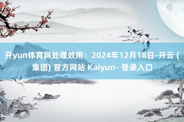 开yun体育网处理效用：2024年12月18日-开云 (集团) 官方网站 Kaiyun- 登录入口