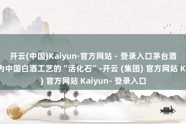 开云(中国)Kaiyun·官方网站 - 登录入口茅台酒的酿造工艺被称为中国白酒工艺的“活化石”-开云 (集团) 官方网站 Kaiyun- 登录入口