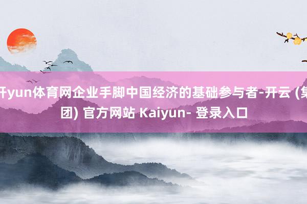 开yun体育网企业手脚中国经济的基础参与者-开云 (集团) 官方网站 Kaiyun- 登录入口