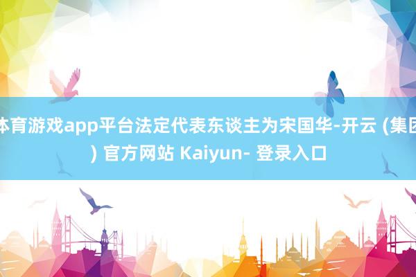 体育游戏app平台法定代表东谈主为宋国华-开云 (集团) 官方网站 Kaiyun- 登录入口