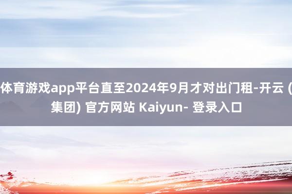 体育游戏app平台直至2024年9月才对出门租-开云 (集团) 官方网站 Kaiyun- 登录入口