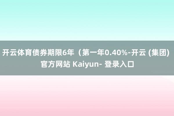 开云体育债券期限6年（第一年0.40%-开云 (集团) 官方网站 Kaiyun- 登录入口