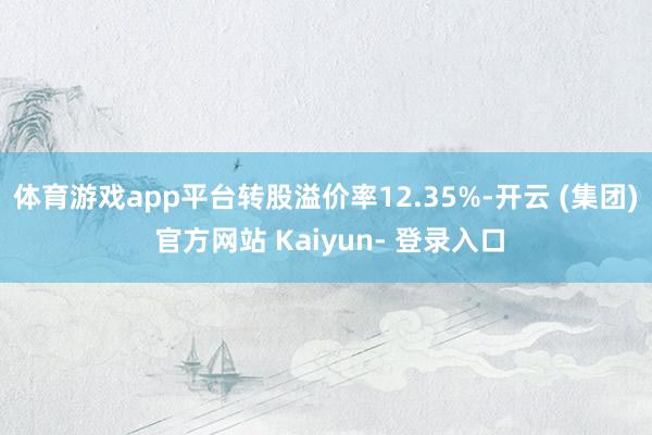 体育游戏app平台转股溢价率12.35%-开云 (集团) 官方网站 Kaiyun- 登录入口