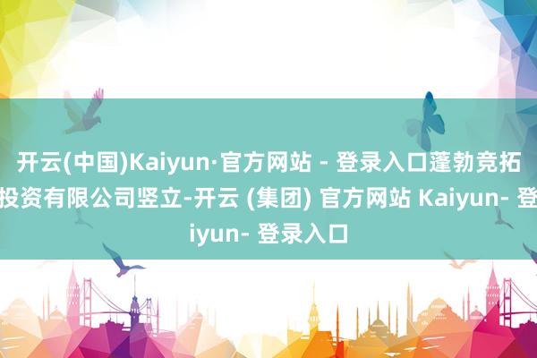 开云(中国)Kaiyun·官方网站 - 登录入口蓬勃竞拓(广东)投资有限公司竖立-开云 (集团) 官方网站 Kaiyun- 登录入口