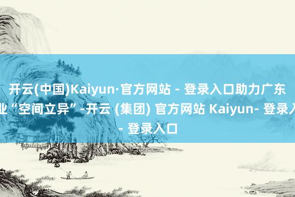 开云(中国)Kaiyun·官方网站 - 登录入口助力广东工业“空间立异”-开云 (集团) 官方网站 Kaiyun- 登录入口