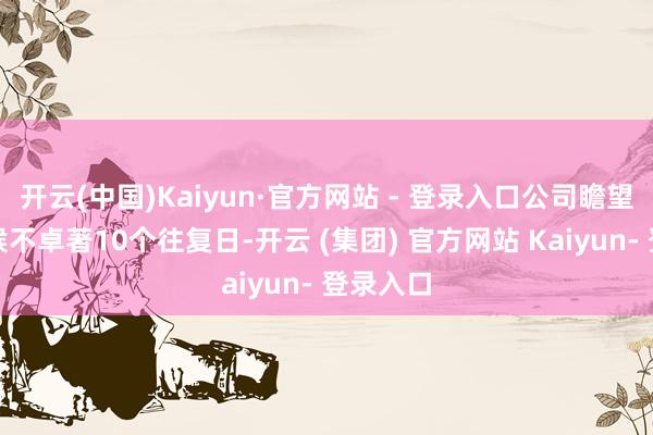 开云(中国)Kaiyun·官方网站 - 登录入口公司瞻望停牌时候不卓著10个往复日-开云 (集团) 官方网站 Kaiyun- 登录入口