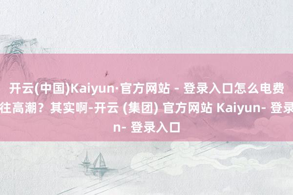 开云(中国)Kaiyun·官方网站 - 登录入口怎么电费蹭蹭往高潮？其实啊-开云 (集团) 官方网站 Kaiyun- 登录入口