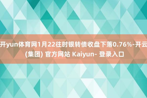 开yun体育网1月22往时银转债收盘下落0.76%-开云 (集团) 官方网站 Kaiyun- 登录入口