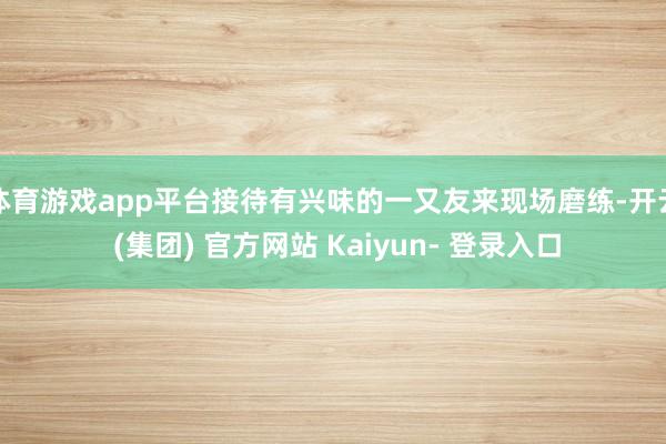 体育游戏app平台接待有兴味的一又友来现场磨练-开云 (集团) 官方网站 Kaiyun- 登录入口