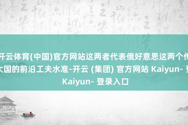 开云体育(中国)官方网站这两者代表俄好意思这两个传统坦克大国的前沿工夫水准-开云 (集团) 官方网站 Kaiyun- 登录入口