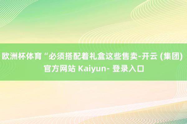 欧洲杯体育“必须搭配着礼盒这些售卖-开云 (集团) 官方网站 Kaiyun- 登录入口