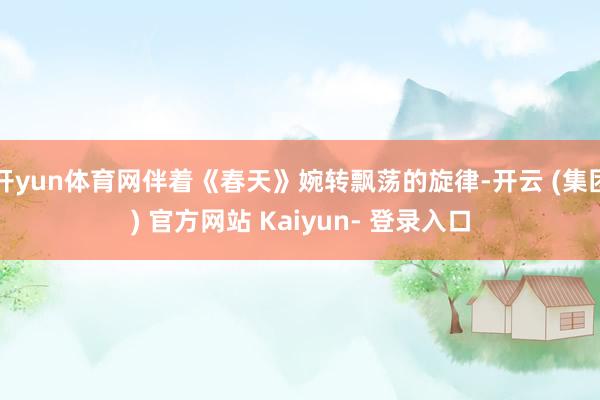 开yun体育网伴着《春天》婉转飘荡的旋律-开云 (集团) 官方网站 Kaiyun- 登录入口