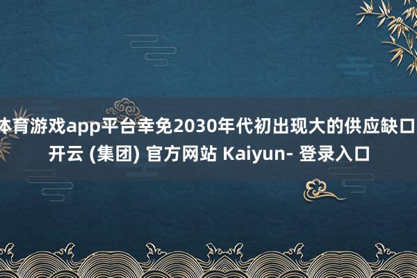 体育游戏app平台幸免2030年代初出现大的供应缺口-开云 (集团) 官方网站 Kaiyun- 登录入口