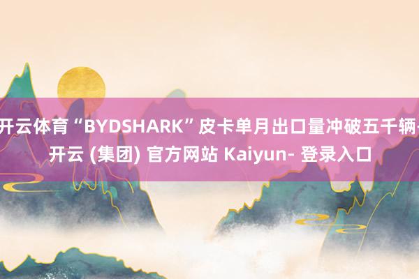 开云体育“BYDSHARK”皮卡单月出口量冲破五千辆-开云 (集团) 官方网站 Kaiyun- 登录入口