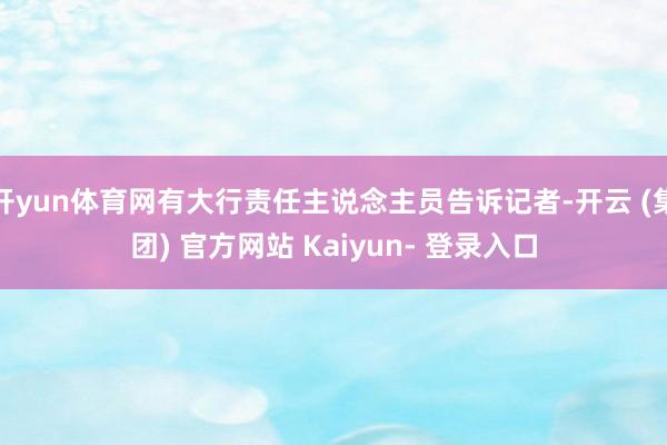开yun体育网有大行责任主说念主员告诉记者-开云 (集团) 官方网站 Kaiyun- 登录入口