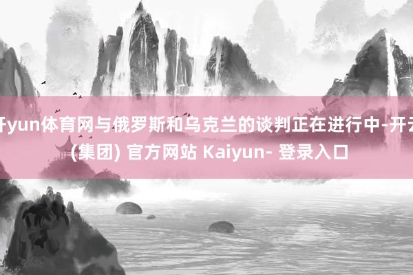 开yun体育网与俄罗斯和乌克兰的谈判正在进行中-开云 (集团) 官方网站 Kaiyun- 登录入口