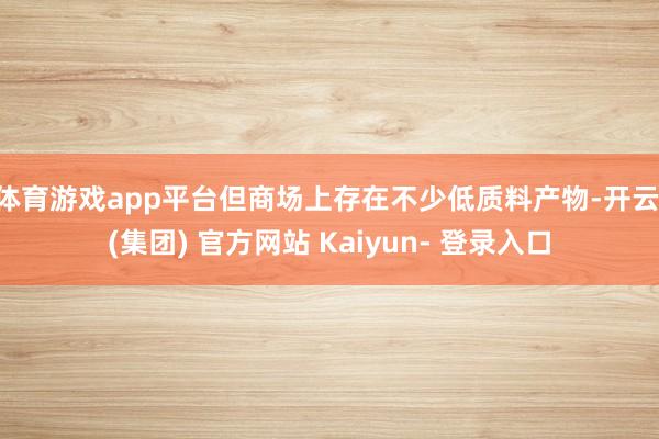体育游戏app平台但商场上存在不少低质料产物-开云 (集团) 官方网站 Kaiyun- 登录入口