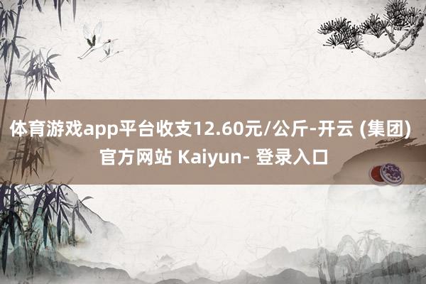 体育游戏app平台收支12.60元/公斤-开云 (集团) 官方网站 Kaiyun- 登录入口