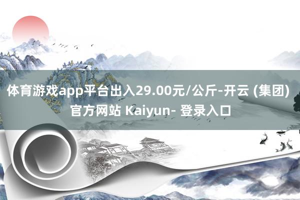 体育游戏app平台出入29.00元/公斤-开云 (集团) 官方网站 Kaiyun- 登录入口