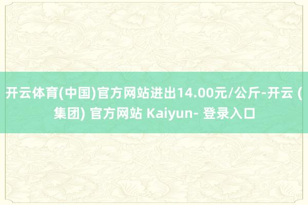 开云体育(中国)官方网站进出14.00元/公斤-开云 (集团) 官方网站 Kaiyun- 登录入口