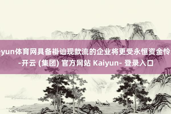 开yun体育网具备褂讪现款流的企业将更受永恒资金怜爱-开云 (集团) 官方网站 Kaiyun- 登录入口