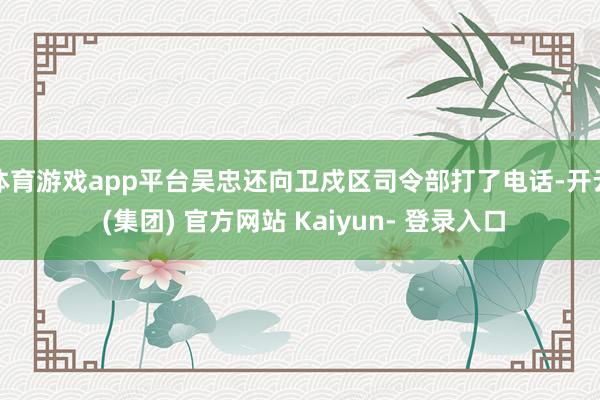 体育游戏app平台吴忠还向卫戍区司令部打了电话-开云 (集团) 官方网站 Kaiyun- 登录入口
