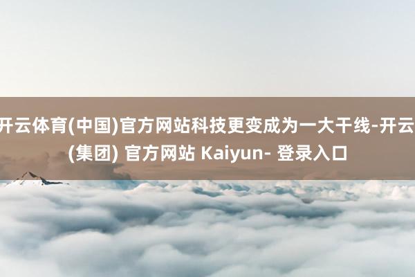 开云体育(中国)官方网站科技更变成为一大干线-开云 (集团) 官方网站 Kaiyun- 登录入口