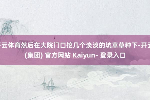 开云体育然后在大院门口挖几个淡淡的坑草草种下-开云 (集团) 官方网站 Kaiyun- 登录入口