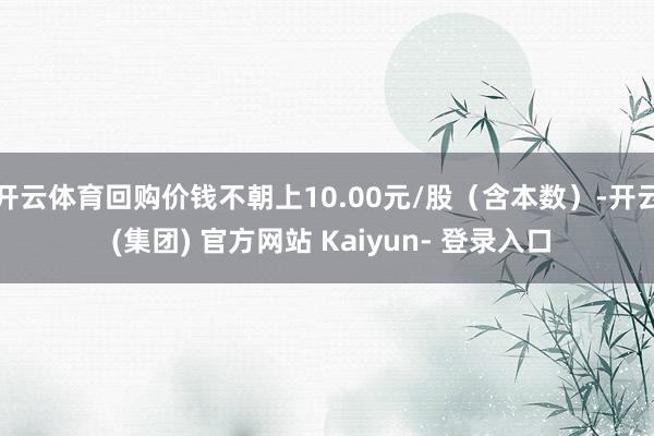 开云体育回购价钱不朝上10.00元/股（含本数）-开云 (集团) 官方网站 Kaiyun- 登录入口