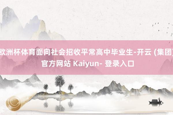 欧洲杯体育面向社会招收平常高中毕业生-开云 (集团) 官方网站 Kaiyun- 登录入口