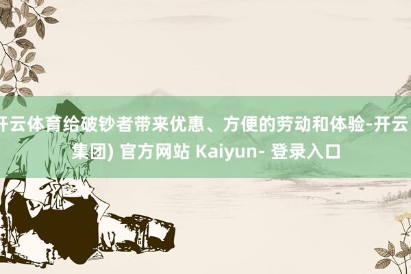 开云体育给破钞者带来优惠、方便的劳动和体验-开云 (集团) 官方网站 Kaiyun- 登录入口