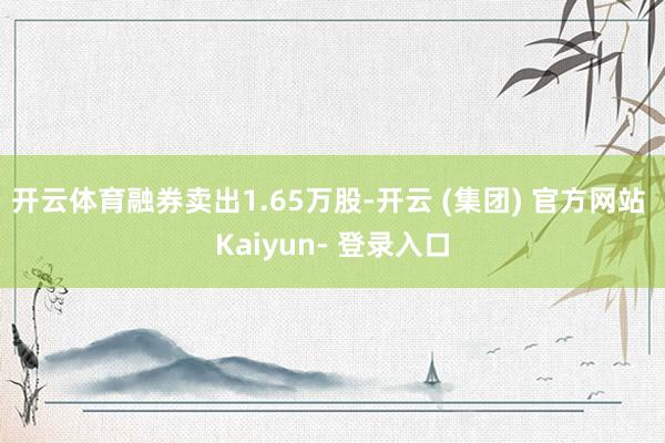 开云体育融券卖出1.65万股-开云 (集团) 官方网站 Kaiyun- 登录入口