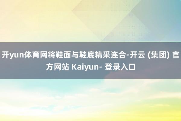开yun体育网将鞋面与鞋底精采连合-开云 (集团) 官方网站 Kaiyun- 登录入口