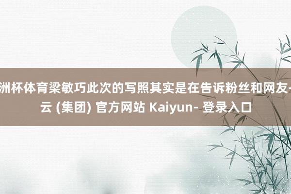 欧洲杯体育梁敏巧此次的写照其实是在告诉粉丝和网友-开云 (集团) 官方网站 Kaiyun- 登录入口