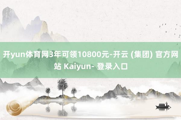 开yun体育网3年可领10800元-开云 (集团) 官方网站 Kaiyun- 登录入口