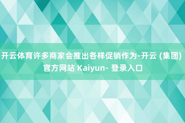 开云体育许多商家会推出各样促销作为-开云 (集团) 官方网站 Kaiyun- 登录入口