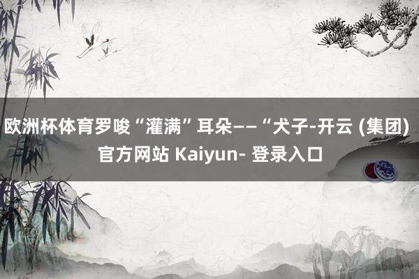 欧洲杯体育罗唆“灌满”耳朵——“犬子-开云 (集团) 官方网站 Kaiyun- 登录入口