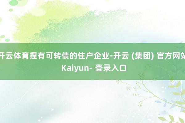 开云体育捏有可转债的住户企业-开云 (集团) 官方网站 Kaiyun- 登录入口