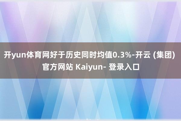 开yun体育网好于历史同时均值0.3%-开云 (集团) 官方网站 Kaiyun- 登录入口