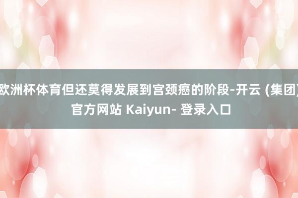 欧洲杯体育但还莫得发展到宫颈癌的阶段-开云 (集团) 官方网站 Kaiyun- 登录入口
