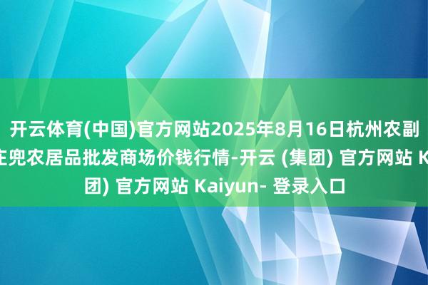 开云体育(中国)官方网站2025年8月16日杭州农副居品物流中心南庄兜农居品批发商场价钱行情-开云 (集团) 官方网站 Kaiyun- 登录入口