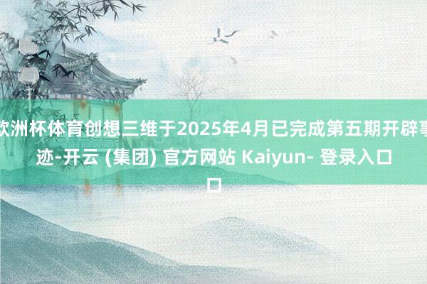 欧洲杯体育创想三维于2025年4月已完成第五期开辟事迹-开云 (集团) 官方网站 Kaiyun- 登录入口