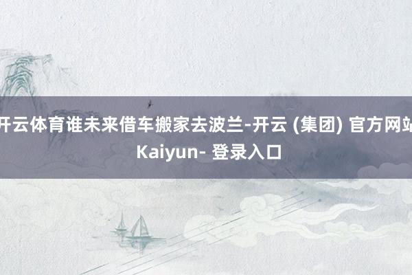 开云体育谁未来借车搬家去波兰-开云 (集团) 官方网站 Kaiyun- 登录入口
