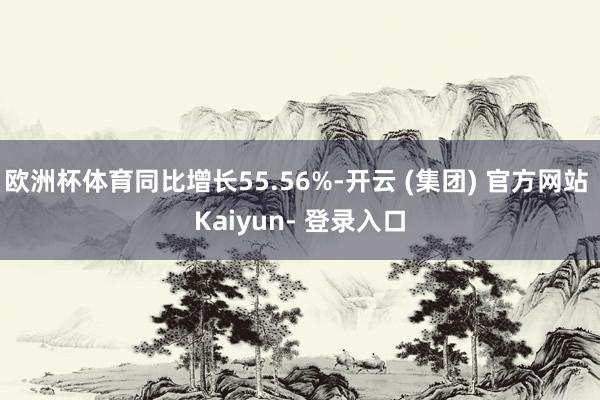 欧洲杯体育同比增长55.56%-开云 (集团) 官方网站 Kaiyun- 登录入口