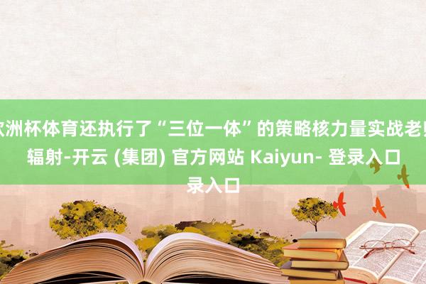 欧洲杯体育还执行了“三位一体”的策略核力量实战老师辐射-开云 (集团) 官方网站 Kaiyun- 登录入口