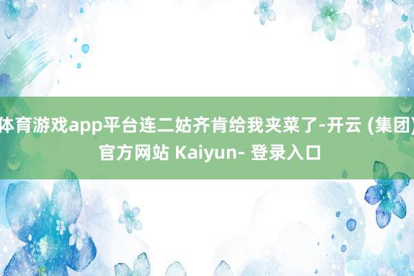 体育游戏app平台连二姑齐肯给我夹菜了-开云 (集团) 官方网站 Kaiyun- 登录入口