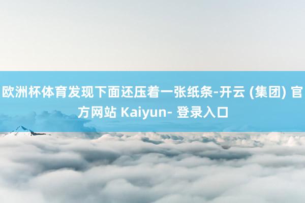 欧洲杯体育发现下面还压着一张纸条-开云 (集团) 官方网站 Kaiyun- 登录入口