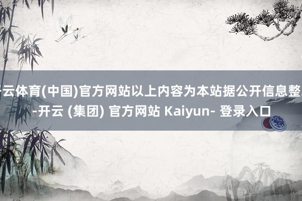 开云体育(中国)官方网站以上内容为本站据公开信息整理-开云 (集团) 官方网站 Kaiyun- 登录入口